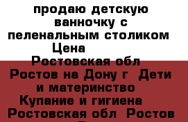 продаю детскую ванночку с пеленальным столиком › Цена ­ 5 500 - Ростовская обл., Ростов-на-Дону г. Дети и материнство » Купание и гигиена   . Ростовская обл.,Ростов-на-Дону г.